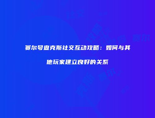 赛尔号查克斯社交互动攻略：如何与其他玩家建立良好的关系