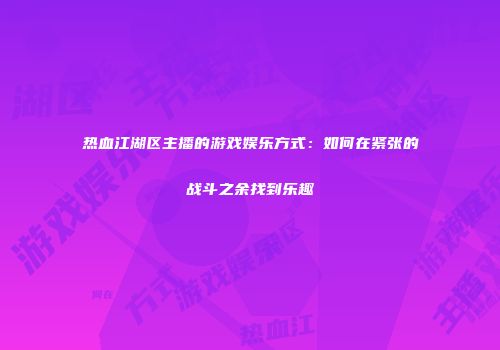 热血江湖区主播的游戏娱乐方式：如何在紧张的战斗之余找到乐趣