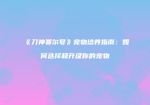《刀神赛尔号》宠物培养指南：如何选择和升级你的宠物