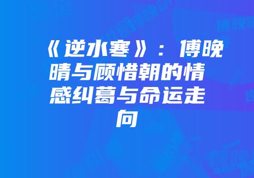 《逆水寒》：傅晚晴与顾惜朝的情感纠葛与命运走向