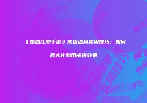 《热血江湖手游》戒指道具实用技巧：如何最大化利用戒指效果