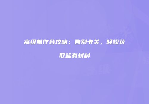 高级制作台攻略：告别卡关，轻松获取稀有材料