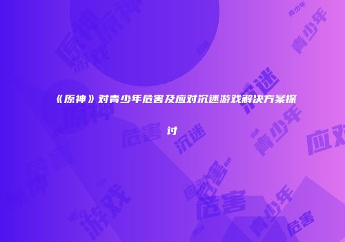 《原神》对青少年危害及应对沉迷游戏解决方案探讨