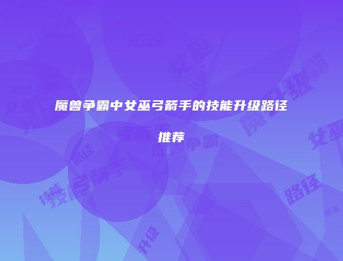 魔兽争霸中女巫弓箭手的技能升级路径推荐