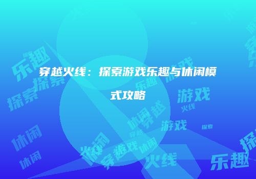 穿越火线：探索游戏乐趣与休闲模式攻略