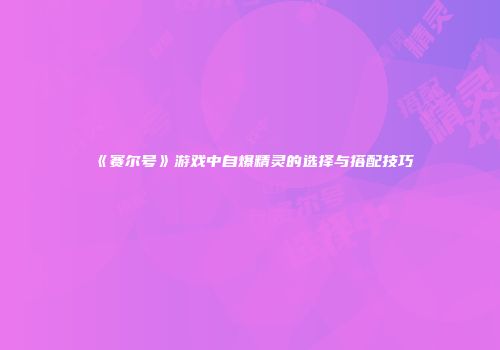 《赛尔号》游戏中自爆精灵的选择与搭配技巧