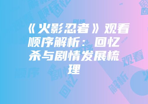 《火影忍者》观看顺序解析：回忆杀与剧情发展梳理