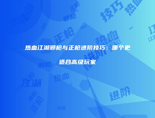 热血江湖邪枪与正枪进阶技巧：哪个更适合高级玩家