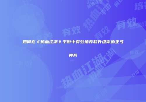 如何在《热血江湖》手游中有效培养和升级你的正弓神兵