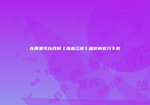在哪里可以找到《热血江湖》端游的官方下载