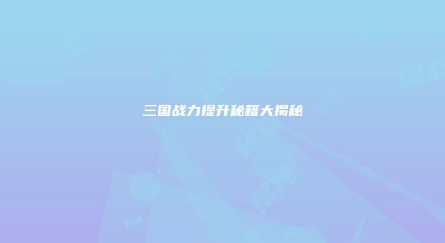 三国战力提升秘籍大揭秘