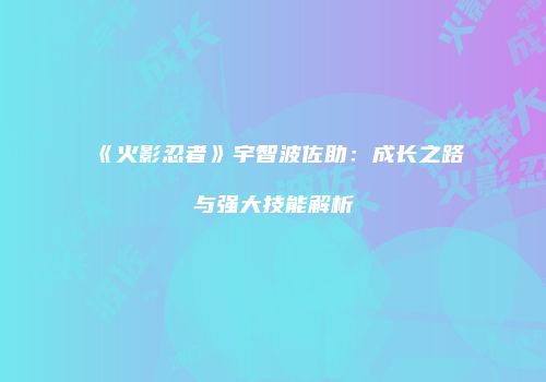 《火影忍者》宇智波佐助：成长之路与强大技能解析