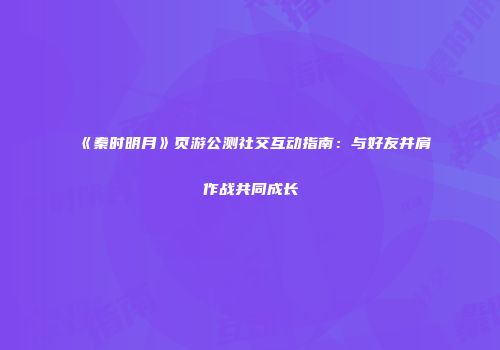 《秦时明月》页游公测社交互动指南：与好友并肩作战共同成长
