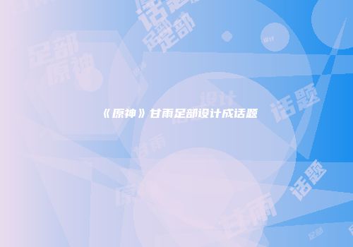 《原神》甘雨足部设计成话题