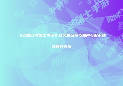 《热血江湖剑士手游》社交互动技巧如何与好友建立良好关系