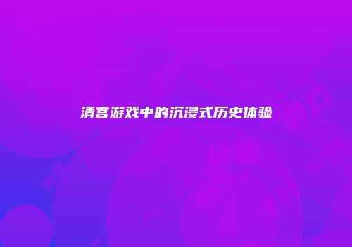 清宫游戏中的沉浸式历史体验