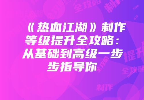 《热血江湖》制作等级提升全攻略：从基础到高级一步步指导你