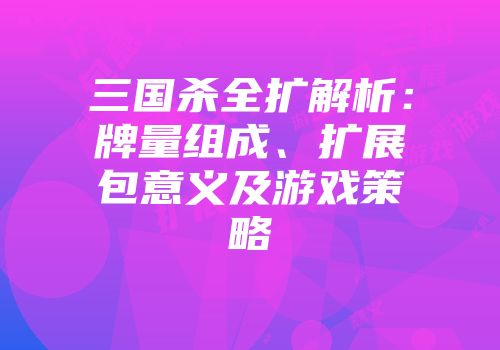 三国杀全扩解析：牌量组成、扩展包意义及游戏策略
