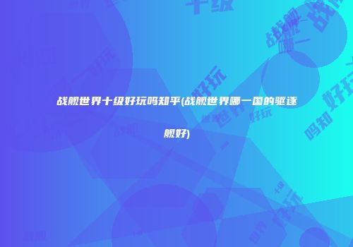 战舰世界十级好玩吗知乎(战舰世界哪一国的驱逐舰好)