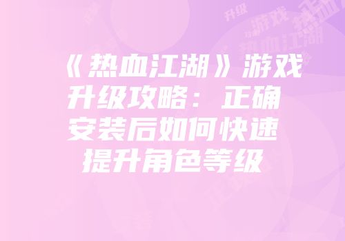 《热血江湖》游戏升级攻略：正确安装后如何快速提升角色等级