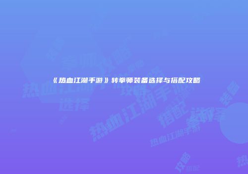 《热血江湖手游》转拳师装备选择与搭配攻略