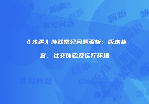 《光遇》游戏常见问题解析：版本兼容、社交体验及运行环境