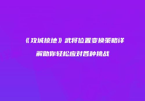 《攻城掠地》武将位置变换策略详解助你轻松应对各种挑战