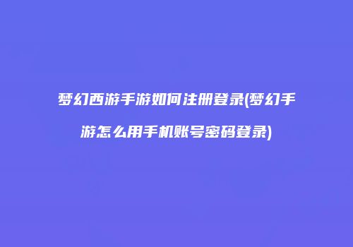 梦幻西游手游如何注册登录(梦幻手游怎么用手机账号密码登录)