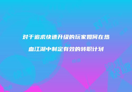 对于追求快速升级的玩家如何在热血江湖中制定有效的转职计划