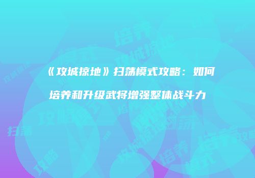 《攻城掠地》扫荡模式攻略：如何培养和升级武将增强整体战斗力