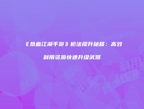 《热血江湖手游》枪法提升秘籍：高效利用资源快速升级武器