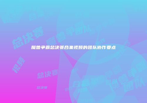 魔兽争霸总决赛合集视频的团队协作要点