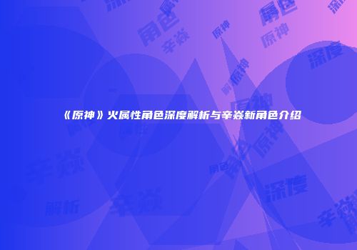 《原神》火属性角色深度解析与辛焱新角色介绍