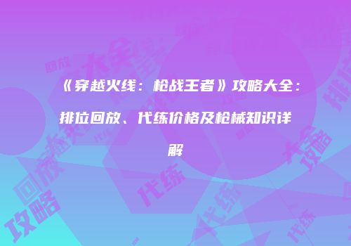《穿越火线：枪战王者》攻略大全：排位回放、代练价格及枪械知识详解