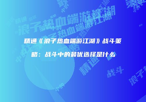精通《浪子热血端游江湖》战斗策略：战斗中的最优选择是什么