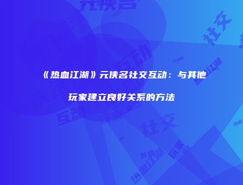 《热血江湖》元侠名社交互动：与其他玩家建立良好关系的方法