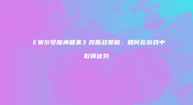 《赛尔号魔神回来》跨服战策略：如何在游戏中取得优势