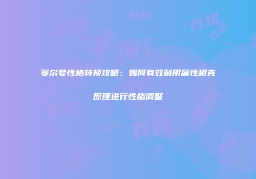 赛尔号性格转换攻略：如何有效利用属性相克原理进行性格调整