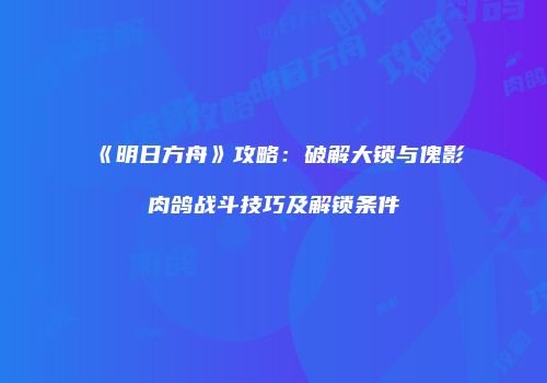 《明日方舟》攻略：破解大锁与傀影肉鸽战斗技巧及解锁条件