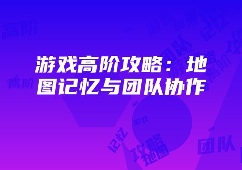 游戏高阶攻略：地图记忆与团队协作