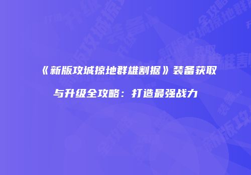 《新版攻城掠地群雄割据》装备获取与升级全攻略：打造最强战力