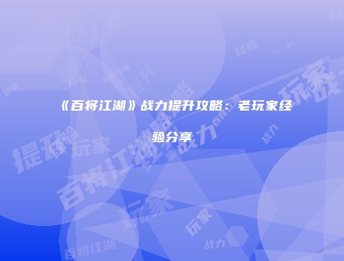 《百将江湖》战力提升攻略：老玩家经验分享