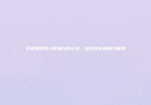 王者荣耀同人歌曲与同人文：游戏文化的魅力展现