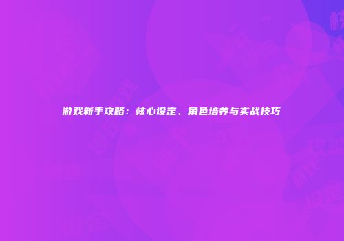 游戏新手攻略：核心设定、角色培养与实战技巧
