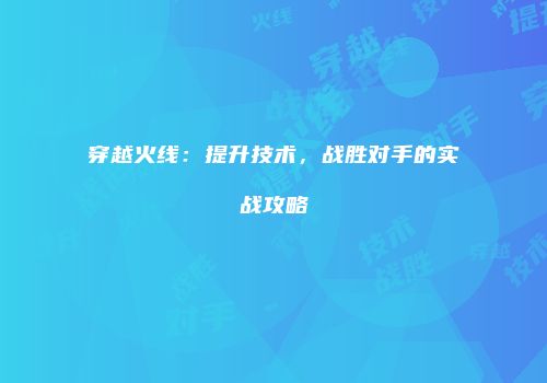 穿越火线：提升技术，战胜对手的实战攻略
