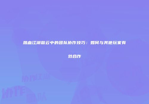热血江湖磐云中的团队协作技巧:如何与其他玩家有效合作