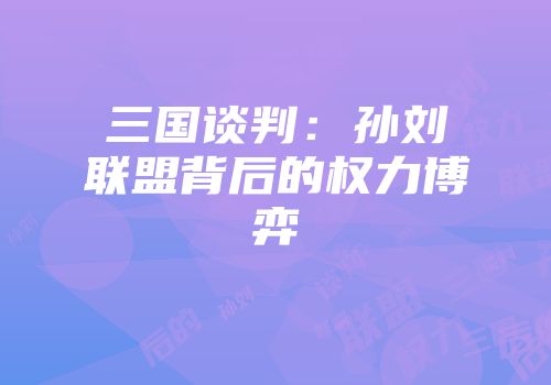 三国谈判：孙刘联盟背后的权力博弈