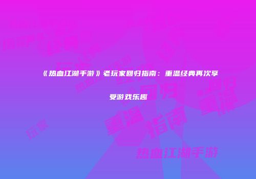 《热血江湖手游》老玩家回归指南:重温经典再次享受游戏乐趣