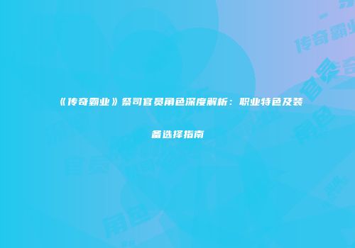 《传奇霸业》祭司官员角色深度解析：职业特色及装备选择指南