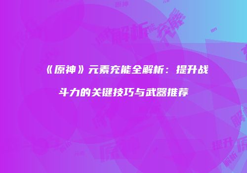 《原神》元素充能全解析：提升战斗力的关键技巧与武器推荐